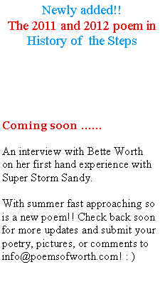 Text Box: Newly added!!The 2011 and 2012 poem in History of  the StepsComing soon �� An interview with Bette Worthon her first hand experience with Super Storm Sandy.With summer fast approaching so is a new poem!! Check back soon for more updates and submit your poetry, pictures, or comments to info@poemsofworth.com! : ) 